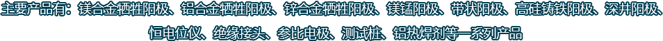主要產(chǎn)品有：鎂合金犧牲陽(yáng)極、鋁合金犧牲陽(yáng)極、鋅合金犧牲陽(yáng)極、鎂錳陽(yáng)極、帶狀陽(yáng)極、高硅鑄鐵陽(yáng)極、深井陽(yáng)極、恒電位儀、絕緣接頭、參比電極、測(cè)試樁、鋁熱焊劑等一系列產(chǎn)品